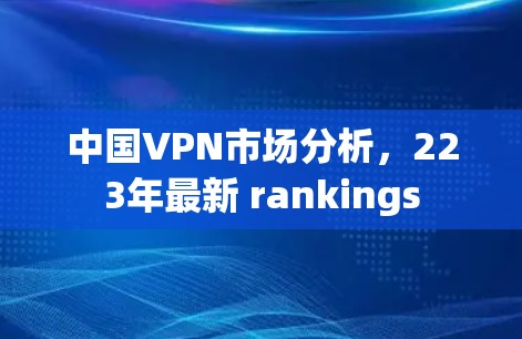 中国VPN市场分析,223年最新 rankings 中国VPN市场分析,223年最新 rankings