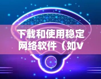下载和使用稳定网络软件（如VPN）需要遵循以下步骤，以下是一步步的指南