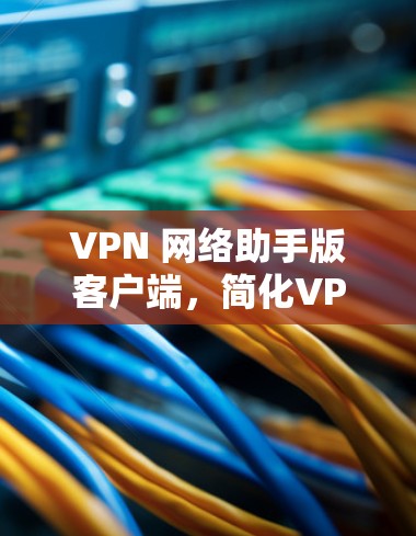 VPN 网络助手版客户端，简化VPN使用，提升网络效率