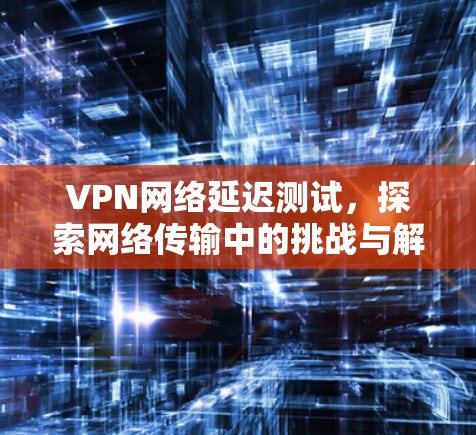 VPN网络延迟测试，探索网络传输中的挑战与解决方案