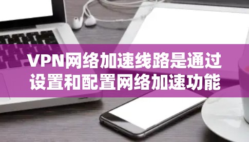 VPN网络加速线路是通过设置和配置网络加速功能,使得用户在上传内容时,网络能够自动加速,从而提高上传速度。以下是详细的步骤和解释 VPN网络加速线路是通过设置和配置网络加速功能,使得用户在上传内容时,网络能够自动加速,从而提高上传速度。以下是详细的步骤和解释