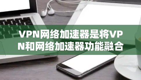VPN网络加速器是将VPN和网络加速器功能融合在一起的工具，用户可以在本地使用VPN连接到 abroad的网络，并同时利用网络加速器加速网络流量。以下是使用VPN网络加速器的步骤和建议