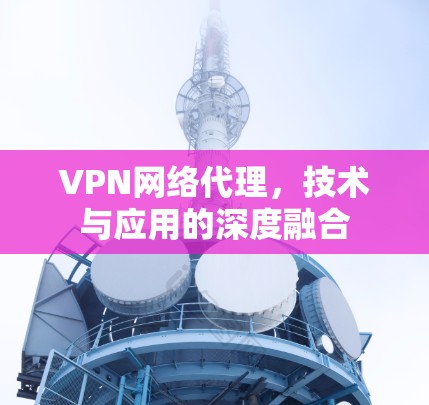 VPN网络代理,技术与应用的深度融合 VPN网络代理,技术与应用的深度融合