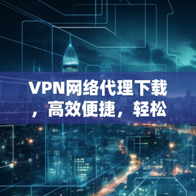 VPN网络代理下载,高效便捷,轻松搞定网络 VPN网络代理下载,高效便捷,轻松搞定网络