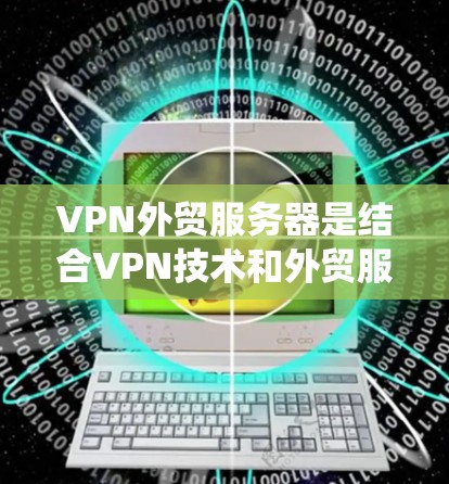 VPN外贸服务器是结合VPN技术和外贸服务器功能的一个系统，旨在为外贸企业提供更安全、可靠和专业的数据传输服务。以下是VPN外贸服务器的关键方面