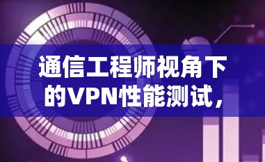 通信工程师视角下的VPN性能测试,深度解析 通信工程师视角下的VPN性能测试,深度解析