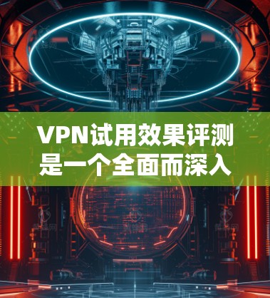 VPN试用效果评测是一个全面而深入的分析，涵盖了多个关键方面，旨在评估其在保护用户数据和提供加密服务方面的性能。以下是对该评测的详细总结