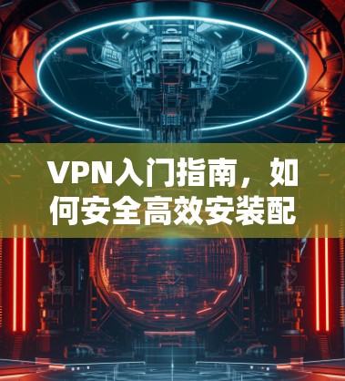 VPN入门指南,如何安全高效安装配置 VPN入门指南,如何安全高效安装配置