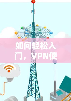 如何轻松入门,VPN使用技巧全指南 如何轻松入门,VPN使用技巧全指南