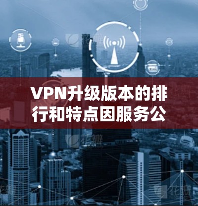 VPN升级版本的排行和特点因服务公司和平台的不同而有所不同，但以下是一些常见的VPN升级版本及其主要特点