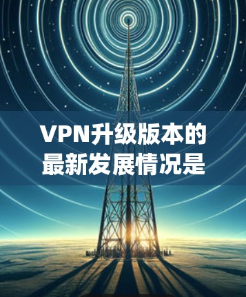 VPN升级版本的最新发展情况是一个动态且 evolving的过程，涉及技术、用户界面、安全、功能扩展和用户支持等多个方面。以下是一些关键点，涵盖这些方面