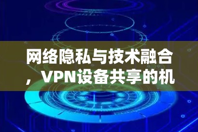 网络隐私与技术融合,VPN设备共享的机遇与挑战 网络隐私与技术融合,VPN设备共享的机遇与挑战