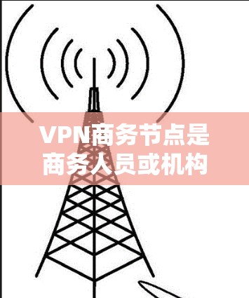 VPN商务节点是商务人员或机构在需要访问不同国家互联网时使用的网络服务，通过VPN协议确保数据安全和传输高效。以下是对VPN商务节点的详细总结