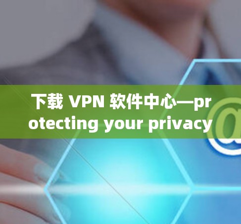 下载 VPN 软件中心—protecting your privacy and security 下载 VPN 软件中心—protecting your privacy and security