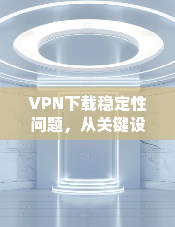 VPN下载稳定性问题,从关键设置到网络连接的 troubleshooting指南 VPN下载稳定性问题,从关键设置到网络连接的 troubleshooting指南