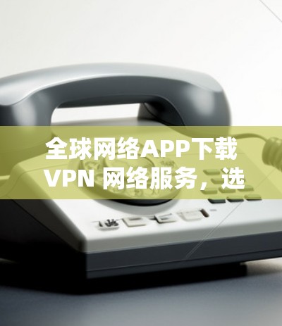全球网络APP下载 VPN 网络服务，选择你的解决方案