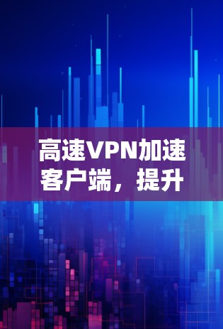 高速VPN加速客户端，提升网络体验的领先解决方案