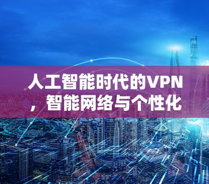 人工智能时代的VPN，智能网络与个性化服务的未来