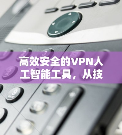 高效安全的VPN人工智能工具，从技术到应用的全面探索