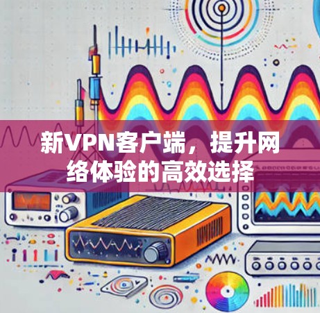新VPN客户端，提升网络体验的高效选择