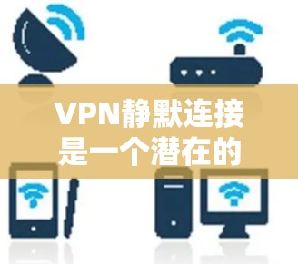 VPN静默连接是一个潜在的安全威胁，其可能导致隐私泄露、法律问题以及对网络秩序的影响。以下是对这个问题的详细分析