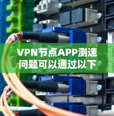 VPN节点APP测速问题可以通过以下步骤进行排查和解决