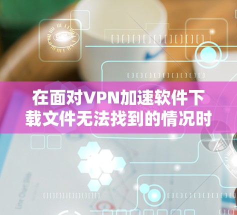 在面对VPN加速软件下载文件无法找到的情况时,可以按照以下步骤进行排查和解决问题 在面对VPN加速软件下载文件无法找到的情况时,可以按照以下步骤进行排查和解决问题