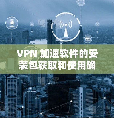 VPN 加速软件的安装包获取和使用确实需要谨慎,以下是一些注意事项和建议,帮助您更好地进行操作 VPN 加速软件的安装包获取和使用确实需要谨慎,以下是一些注意事项和建议,帮助您更好地进行操作