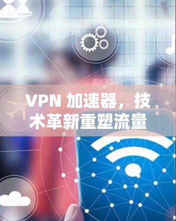 VPN 加速器,技术革新重塑流量保障,用户友好界面助您高效传输 VPN 加速器,技术革新重塑流量保障,用户友好界面助您高效传输