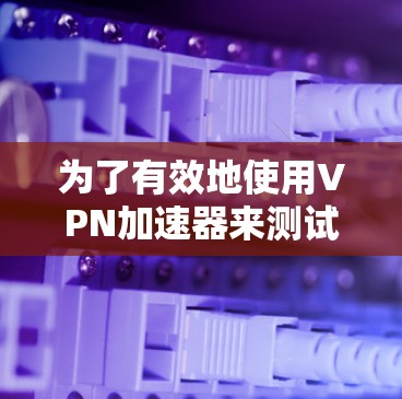 为了有效地使用VPN加速器来测试网站的访问速度，您可以按照以下步骤操作