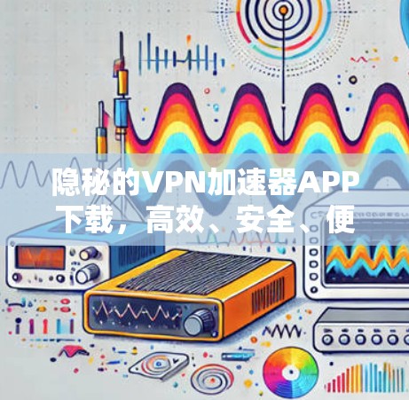 隐秘的VPN加速器APP下载，高效、安全、便捷的网络选择
