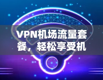 VPN机场流量套餐，轻松享受机场网络，打造专属上网体验