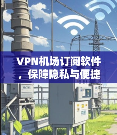 VPN机场订阅软件，保障隐私与便捷出行