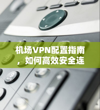 机场VPN配置指南,如何高效安全连接 机场VPN配置指南,如何高效安全连接