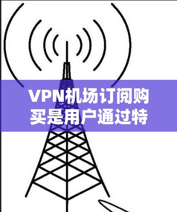 VPN机场订阅购买是用户通过特定VPN服务提供商购买服务，以访问机场附近的互联网环境，通常涉及Point to Point VPN或Point to Server VPN。以下是详细的步骤和考虑因素
