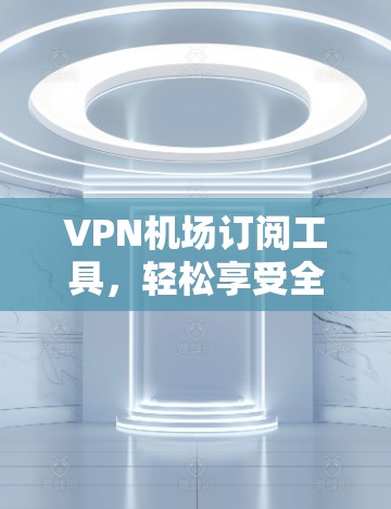VPN机场订阅工具，轻松享受全球网络，远离网络诈骗