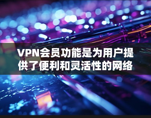 VPN会员功能是为用户提供了便利和灵活性的网络访问解决方案。以下是详细介绍