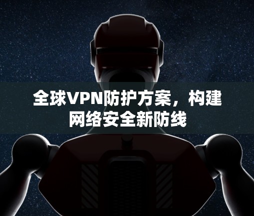 全球VPN防护方案,构建网络安全新防线 全球VPN防护方案,构建网络安全新防线