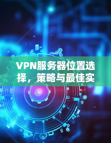 VPN服务器位置选择，策略与最佳实践