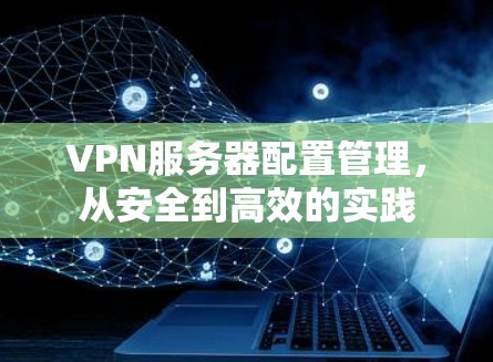 VPN服务器配置管理,从安全到高效的实践 VPN服务器配置管理,从安全到高效的实践