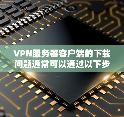 VPN服务器客户端的下载问题通常可以通过以下步骤解决