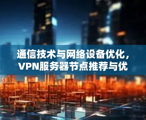 通信技术与网络设备优化,VPN服务器节点推荐与优化方案 通信技术与网络设备优化,VPN服务器节点推荐与优化方案