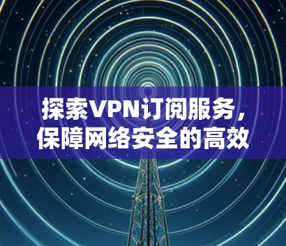 探索VPN订阅服务,保障网络安全的高效选择 探索VPN订阅服务,保障网络安全的高效选择