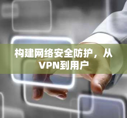 构建网络安全防护,从VPN到用户 构建网络安全防护,从VPN到用户