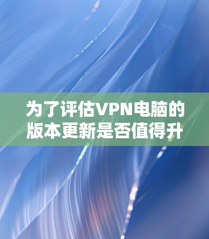 为了评估VPN电脑的版本更新是否值得升级,可以按照以下步骤进行 为了评估VPN电脑的版本更新是否值得升级,可以按照以下步骤进行