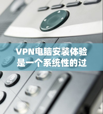 VPN电脑安装体验是一个系统性的过程，涉及多个步骤和注意事项，确保能够安全、高效地访问外部网络资源。以下是对VPN电脑安装体验的详细总结