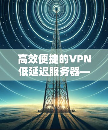 高效便捷的VPN低延迟服务器—让数据传输更轻松