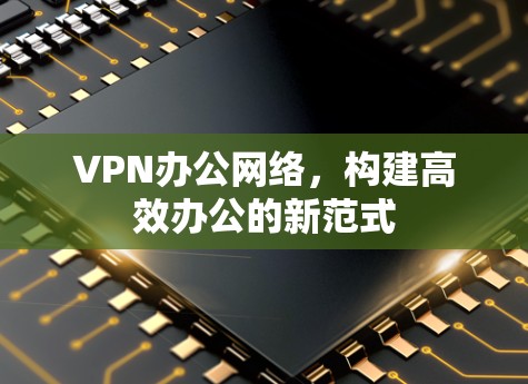 VPN办公网络,构建高效办公的新范式 VPN办公网络,构建高效办公的新范式