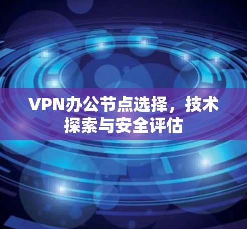 VPN办公节点选择,技术探索与安全评估 VPN办公节点选择,技术探索与安全评估