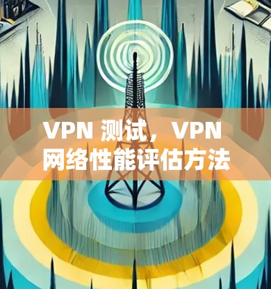 VPN 测试,VPN 网络性能评估方法 VPN 测试,VPN 网络性能评估方法